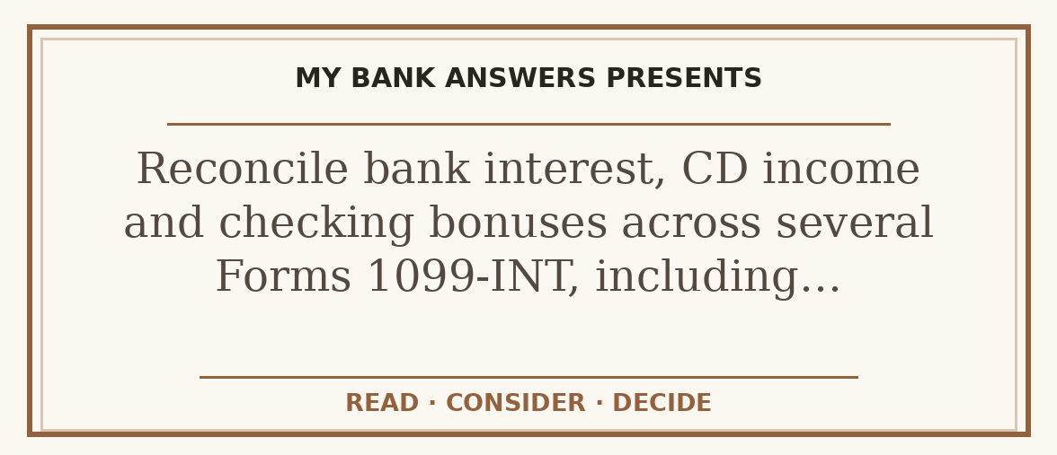 Editorial guide: Reconcile bank interest, CD income and checking bonuses across several Forms 1099-INT, including…